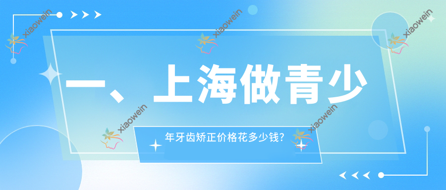 一、上海做青少年牙齿矫正价格花多少钱？揭晓2025上海青少年牙齿矫正价格表