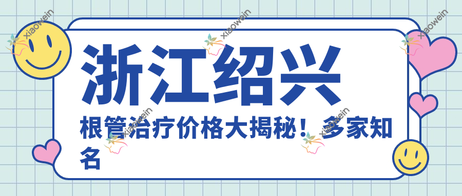 浙江绍兴根管治疗价格大揭秘！多家知名牙科医院对比【协诚、修元连锁等】