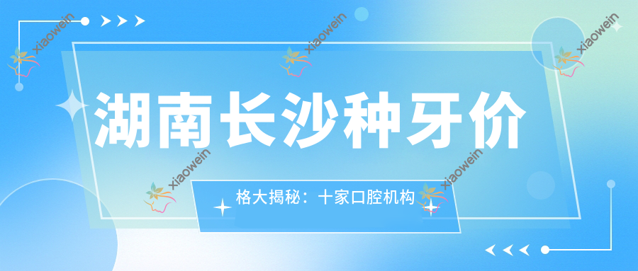 湖南长沙种牙价格大揭秘：十家口腔机构对比，伢贝健（艾美店）等哪家性价比更高？