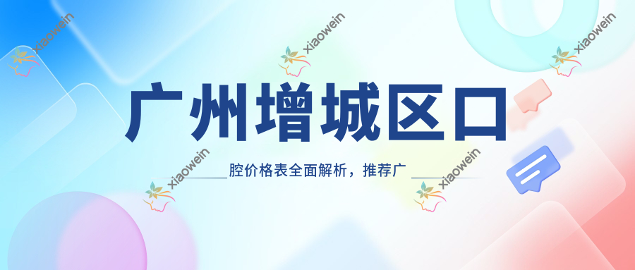 广州增城区口腔价格表全面解析，推荐广东广州多家知名口腔机构