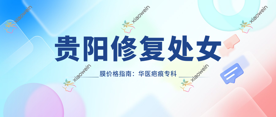 贵阳修复处女膜价格指南：华医疤痕专科等10大医美机构费用对比