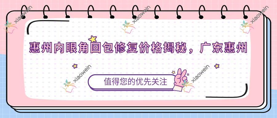 惠州内眼角回包修复价格揭秘，广东惠州鹏爱医疗美容医院专业解答