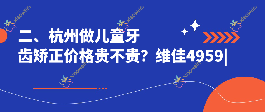 二、杭州做儿童牙齿矫正价格贵不贵？维佳4959|牙医森5788|杭典微笑6550