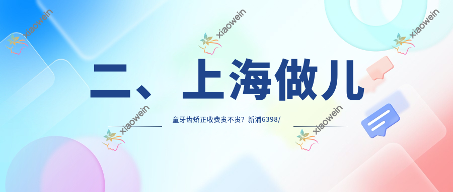 二、上海做儿童牙齿矫正收费贵不贵？新浦6398/叶峰磊5368/沪申五官科口腔专科7180