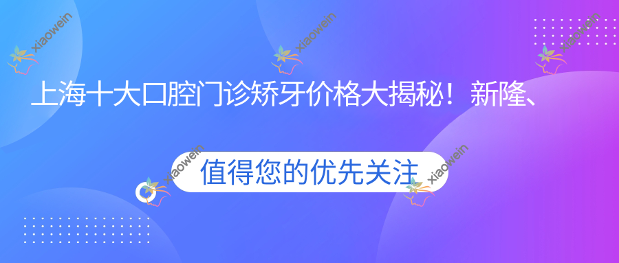 上海十大口腔门诊矫牙价格大揭秘！新隆、松奥、朗晟、齐梅、维泽、邦缔、尚爱、科瓦、虹海、上远致美哪家更合适你？