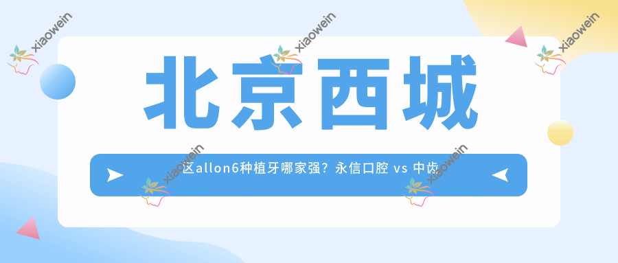 北京西城区allon6种植牙哪家强？永信口腔 vs 中齿口腔诊所收费标准大揭秘